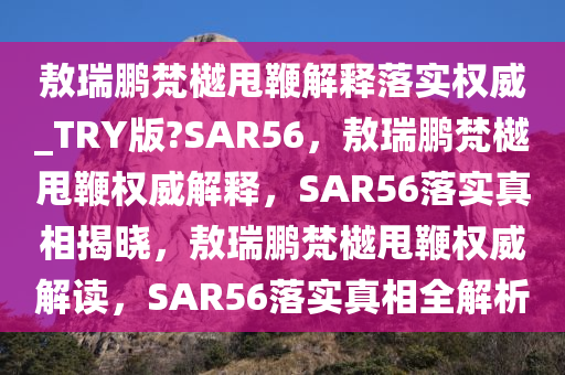 敖瑞鹏梵樾甩鞭解释落实权威_TRY版?SAR56，敖瑞鹏梵樾甩鞭权威解释，SAR56落实真相揭晓，敖瑞鹏梵樾甩鞭权威解读，SAR56落实真相全解析