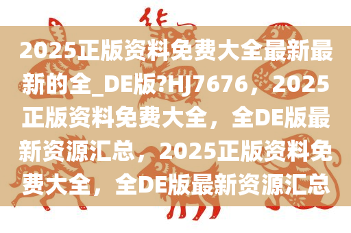 2025正版资料免费大全最新最新的全_DE版?HJ7676，2025正版资料免费大全，全DE版最新资源汇总，2025正版资料免费大全，全DE版最新资源汇总