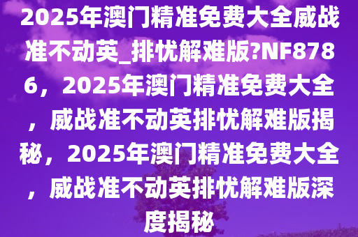 2025年澳门精准免费大全威战准不动英_排忧解难版?NF8786，2025年澳门精准免费大全，威战准不动英排忧解难版揭秘，2025年澳门精准免费大全，威战准不动英排忧解难版深度揭秘