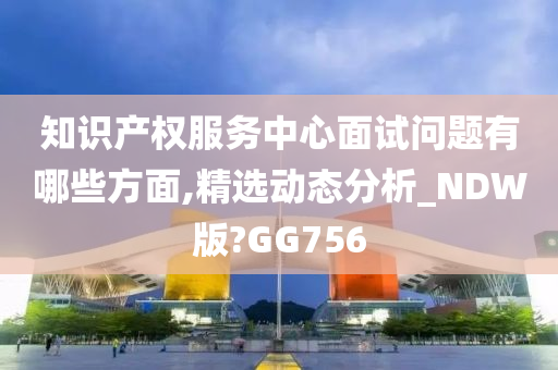 知识产权服务中心面试问题有哪些方面,精选动态分析_NDW版?GG756