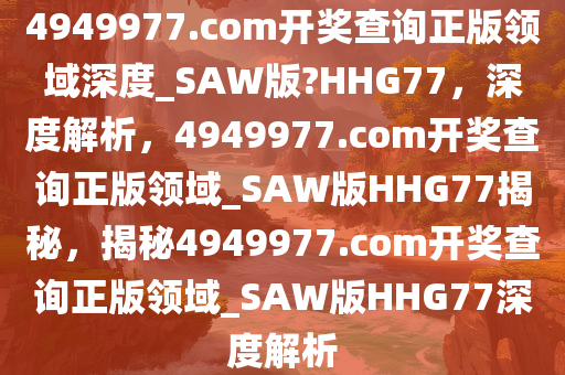 4949977.соm开奖查询正版领域深度_SAW版?HHG77，深度解析，4949977.соm开奖查询正版领域_SAW版HHG77揭秘，揭秘4949977.соm开奖查询正版领域_SAW版HHG77深度解析