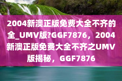 2004新澳正版免费大全不齐的全_UMV版?GGF7876，2004新澳正版免费大全不齐之UMV版揭秘，GGF7876