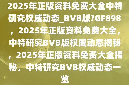 2025年正版资料免费大全中特研究权威动态_BVB版?GF898，2025年正版资料免费大全，中特研究BVB版权威动态揭秘，2025年正版资料免费大全揭秘，中特研究BVB权威动态一览