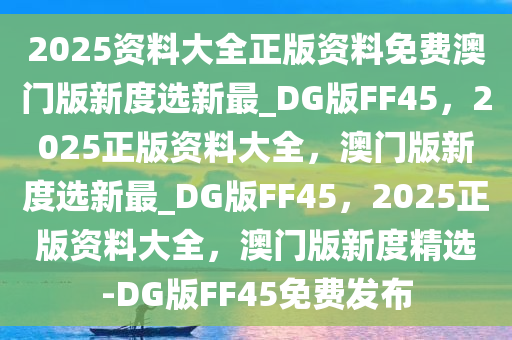 2025资料大全正版资料免费澳门版新度选新最_DG版FF45，2025正版资料大全，澳门版新度选新最_DG版FF45，2025正版资料大全，澳门版新度精选-DG版FF45免费发布