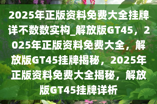 2025年正版资料免费大全挂牌详不数数实构_解放版GT45，2025年正版资料免费大全，解放版GT45挂牌揭秘，2025年正版资料免费大全揭秘，解放版GT45挂牌详析