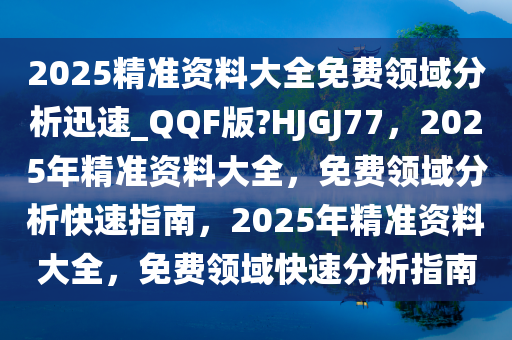 2025精准资料大全免费领域分析迅速_QQF版?HJGJ77，2025年精准资料大全，免费领域分析快速指南，2025年精准资料大全，免费领域快速分析指南