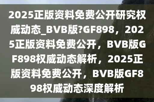 2025正版资料免费公开研究权威动态_BVB版?GF898，2025正版资料免费公开，BVB版GF898权威动态解析，2025正版资料免费公开，BVB版GF898权威动态深度解析