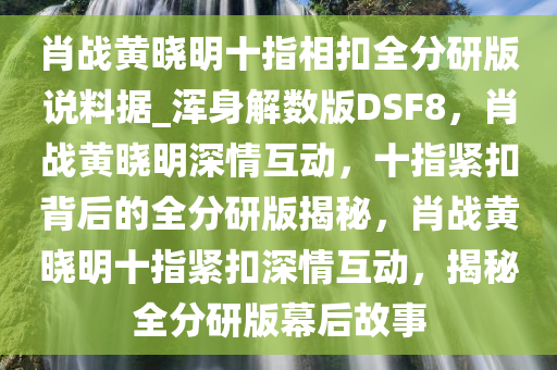 肖战黄晓明十指相扣全分研版说料据_浑身解数版DSF8，肖战黄晓明深情互动，十指紧扣背后的全分研版揭秘，肖战黄晓明十指紧扣深情互动，揭秘全分研版幕后故事