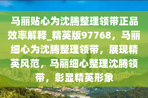 马丽贴心为沈腾整理领带正品效率解释_精英版97768，马丽细心为沈腾整理领带，展现精英风范，马丽细心整理沈腾领带，彰显精英形象