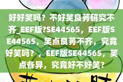 好好笑吗？不好笑良莠研究不齐_EEF版?SE44565，EEF版SE44565，笑点良莠不齐，究竟好笑吗？，EEF版SE44565，笑点各异，究竟好不好笑？