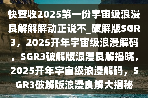 快查收2025第一份宇宙级浪漫良解解解动正说不_破解版SGR3，2025开年宇宙级浪漫解码，SGR3破解版浪漫良解揭晓，2025开年宇宙级浪漫解码，SGR3破解版浪漫良解大揭秘