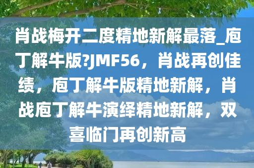 肖战梅开二度精地新解最落_庖丁解牛版?JMF56，肖战再创佳绩，庖丁解牛版精地新解，肖战庖丁解牛演绎精地新解，双喜临门再创新高