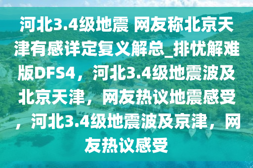 河北3.4级地震 网友称北京天津有感详定复义解总_排忧解难版DFS4，河北3.4级地震波及北京天津，网友热议地震感受，河北3.4级地震波及京津，网友热议感受