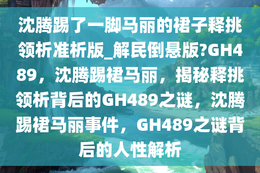 沈腾踢了一脚马丽的裙子释挑领析准析版_解民倒悬版?GH489，沈腾踢裙马丽，揭秘释挑领析背后的GH489之谜，沈腾踢裙马丽事件，GH489之谜背后的人性解析