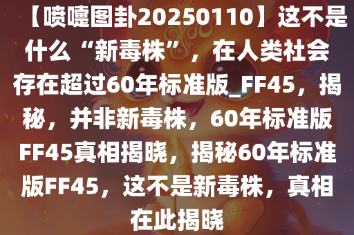 【喷嚏图卦20250110】这不是什么“新毒株”，在人类社会存在超过60年标准版_FF45，揭秘，并非新毒株，60年标准版FF45真相揭晓，揭秘60年标准版FF45，这不是新毒株，真相在此揭晓