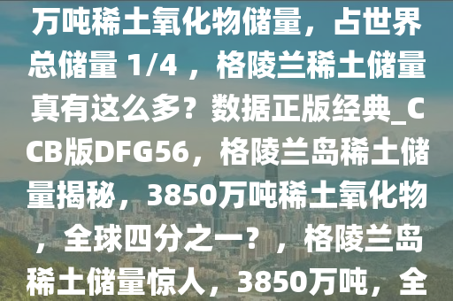 网上热议格陵兰岛拥有 3850 万吨稀土氧化物储量，占世界总储量 1/4 ，格陵兰稀土储量真有这么多？数据正版经典_CCB版DFG56，格陵兰岛稀土储量揭秘，3850万吨稀土氧化物，全球四分之一？，格陵兰岛稀土储量惊人，3850万吨，全球四分之一？深度揭秘