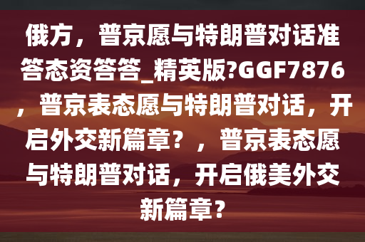 俄方，普京愿与特朗普对话准答态资答答_精英版?GGF7876，普京表态愿与特朗普对话，开启外交新篇章？，普京表态愿与特朗普对话，开启俄美外交新篇章？