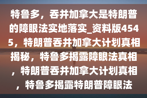 特鲁多，吞并加拿大是特朗普的障眼法实地落实_资料版4545，特朗普吞并加拿大计划真相揭秘，特鲁多揭露障眼法真相，特朗普吞并加拿大计划真相，特鲁多揭露特朗普障眼法