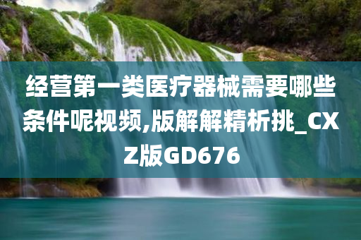 经营第一类医疗器械需要哪些条件呢视频,版解解精析挑_CXZ版GD676