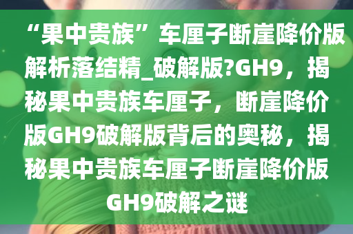 “果中贵族”车厘子断崖降价版解析落结精_破解版?GH9，揭秘果中贵族车厘子，断崖降价版GH9破解版背后的奥秘，揭秘果中贵族车厘子断崖降价版GH9破解之谜