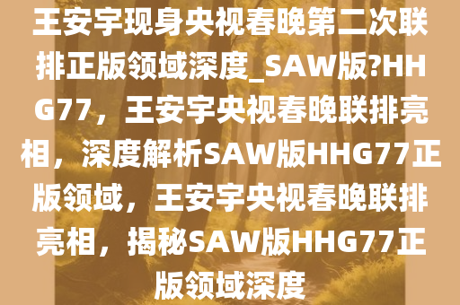 王安宇现身央视春晚第二次联排正版领域深度_SAW版?HHG77，王安宇央视春晚联排亮相，深度解析SAW版HHG77正版领域，王安宇央视春晚联排亮相，揭秘SAW版HHG77正版领域深度