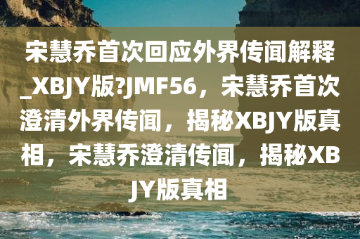 宋慧乔首次回应外界传闻解释_XBJY版?JMF56，宋慧乔首次澄清外界传闻，揭秘XBJY版真相，宋慧乔澄清传闻，揭秘XBJY版真相