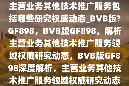 主营业务其他技术推广服务包括哪些研究权威动态_BVB版?GF898，BVB版GF898，解析主营业务其他技术推广服务领域权威研究动态，BVB版GF898深度解析，主营业务其他技术推广服务领域权威研究动态