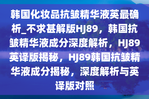 韩国化妆品抗皱精华液英最确析_不求甚解版HJ89，韩国抗皱精华液成分深度解析，HJ89英译版揭秘，HJ89韩国抗皱精华液成分揭秘，深度解析与英译版对照