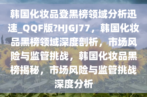 韩国化妆品登黑榜领域分析迅速_QQF版?HJGJ77，韩国化妆品黑榜领域深度剖析，市场风险与监管挑战，韩国化妆品黑榜揭秘，市场风险与监管挑战深度分析