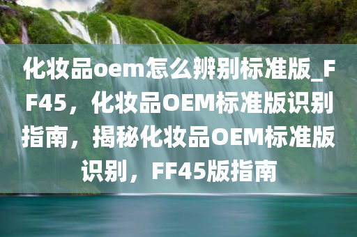 化妆品oem怎么辨别标准版_FF45，化妆品OEM标准版识别指南，揭秘化妆品OEM标准版识别，F(xiàn)F45版指南