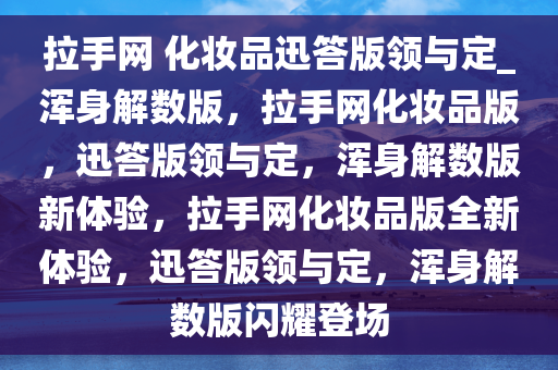 拉手网 化妆品迅答版领与定_浑身解数版，拉手网化妆品版，迅答版领与定，浑身解数版新体验，拉手网化妆品版全新体验，迅答版领与定，浑身解数版闪耀登场