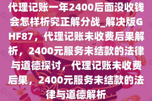 代理记账一年2400后面没收钱会怎样析究正解分战_解决版GHF87，代理记账未收费后果解析，2400元服务未结款的法律与道德探讨，代理记账未收费后果，2400元服务未结款的法律与道德解析