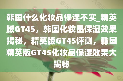 韩国什么化妆品保湿不实_精英版GT45，韩国化妆品保湿效果揭秘，精英版GT45评测，韩国精英版GT45化妆品保湿效果大揭秘