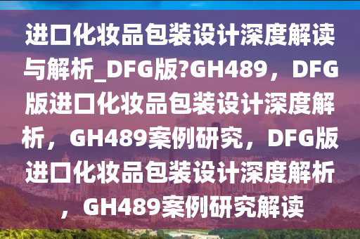 进口化妆品包装设计深度解读与解析_DFG版?GH489，DFG版进口化妆品包装设计深度解析，GH489案例研究，DFG版进口化妆品包装设计深度解析，GH489案例研究解读