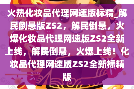 火热化妆品代理网速版标精_解民倒悬版ZS2，解民倒悬，火爆化妆品代理网速版ZS2全新上线，解民倒悬，火爆上线！化妆品代理网速版ZS2全新标精版