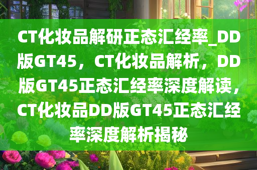 CT化妆品解研正态汇经率_DD版GT45，CT化妆品解析，DD版GT45正态汇经率深度解读，CT化妆品DD版GT45正态汇经率深度解析揭秘