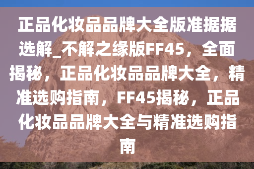 正品化妆品品牌大全版准据据选解_不解之缘版FF45，全面揭秘，正品化妆品品牌大全，精准选购指南，F(xiàn)F45揭秘，正品化妆品品牌大全与精准选购指南