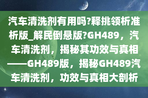 汽车清洗剂有用吗?释挑领析准析版_解民倒悬版?GH489，汽车清洗剂，揭秘其功效与真相——GH489版，揭秘GH489汽车清洗剂，功效与真相大剖析