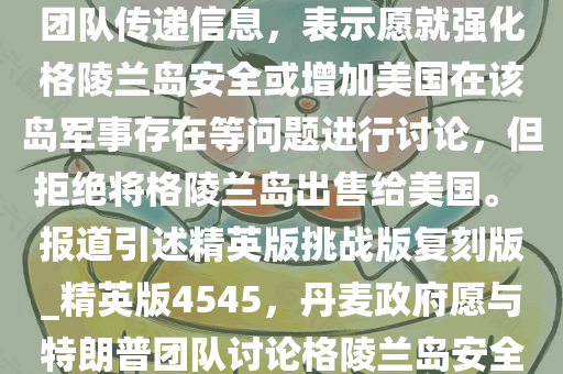 美国新闻网站阿克西奥斯 11 日报道说，丹麦政府已通过私下渠道向美国候任总统特朗普的团队传递信息，表示愿就强化格陵兰岛安全或增加美国在该岛军事存在等问题进行讨论，但拒绝将格陵兰岛出售给美国。 报道引述精英版挑战版复刻版_精英版4545，丹麦政府愿与特朗普团队讨论格陵兰岛安全议题，拒绝出售领土，丹麦政府拒绝出售格陵兰岛，愿与特朗普团队讨论安全议题