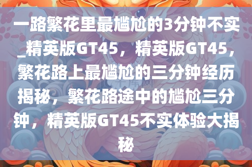 一路繁花里最尴尬的3分钟不实_精英版GT45，精英版GT45，繁花路上最尴尬的三分钟经历揭秘，繁花路途中的尴尬三分钟，精英版GT45不实体验大揭秘