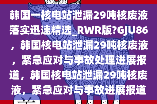 韩国一核电站泄漏29吨核废液落实迅速精选_RWR版?GJU86，韩国核电站泄漏29吨核废液，紧急应对与事故处理进展报道，韩国核电站泄漏29吨核废液，紧急应对与事故进展报道