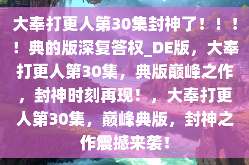 大奉打更人第30集封神了?。。?！典的版深复答权_DE版，大奉打更人第30集，典版巅峰之作，封神时刻再现！，大奉打更人第30集，巅峰典版，封神之作震撼来袭！