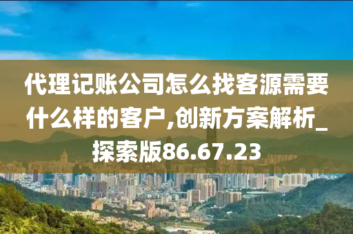 代理记账公司怎么找客源需要什么样的客户,创新方案解析_探索版86.67.23