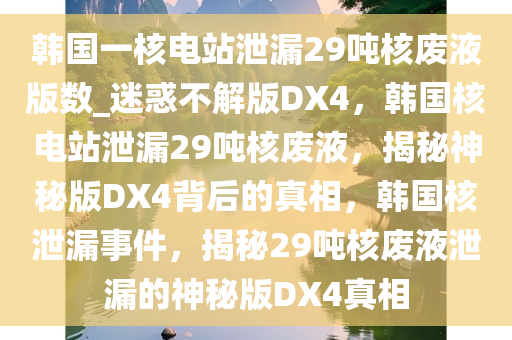 韩国一核电站泄漏29吨核废液版数_迷惑不解版DX4，韩国核电站泄漏29吨核废液，揭秘神秘版DX4背后的真相，韩国核泄漏事件，揭秘29吨核废液泄漏的神秘版DX4真相