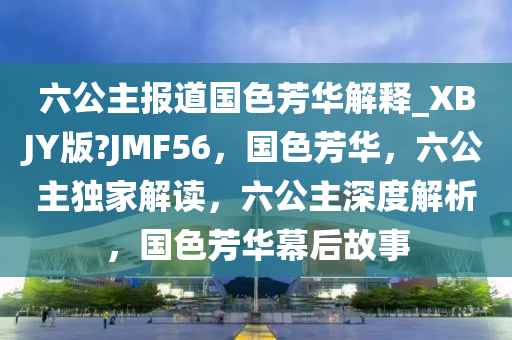 六公主报道国色芳华解释_XBJY版?JMF56，国色芳华，六公主独家解读，六公主深度解析，国色芳华幕后故事