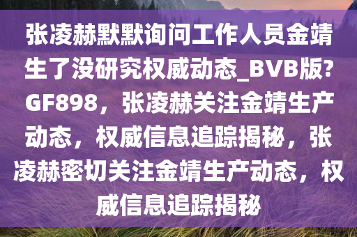 张凌赫默默询问工作人员金靖生了没研究权威动态_BVB版?GF898，张凌赫关注金靖生产动态，权威信息追踪揭秘，张凌赫密切关注金靖生产动态，权威信息追踪揭秘