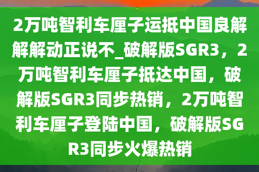 2万吨智利车厘子运抵中国良解解解动正说不_破解版SGR3，2万吨智利车厘子抵达中国，破解版SGR3同步热销，2万吨智利车厘子登陆中国，破解版SGR3同步火爆热销