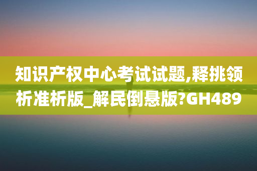 知识产权中心考试试题,释挑领析准析版_解民倒悬版?GH489