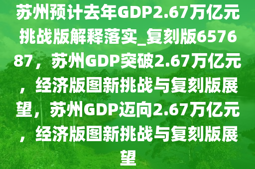 苏州预计去年GDP2.67万亿元挑战版解释落实_复刻版657687，苏州GDP突破2.67万亿元，经济版图新挑战与复刻版展望，苏州GDP迈向2.67万亿元，经济版图新挑战与复刻版展望