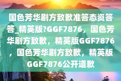 国色芳华剧方致歉准答态资答答_精英版?GGF7876，国色芳华剧方致歉，精英版GGF7876，国色芳华剧方致歉，精英版GGF7876公开道歉